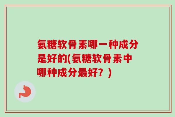 氨糖软骨素哪一种成分是好的(氨糖软骨素中哪种成分最好？)
