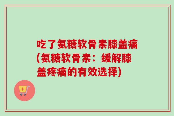 吃了氨糖软骨素膝盖痛(氨糖软骨素：缓解膝盖疼痛的有效选择)