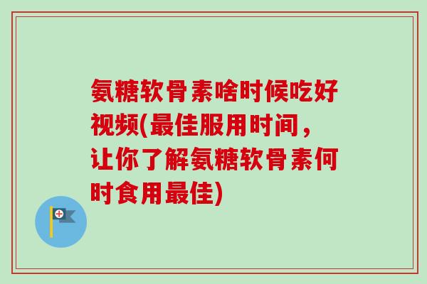 氨糖软骨素啥时候吃好视频(最佳服用时间，让你了解氨糖软骨素何时食用最佳)