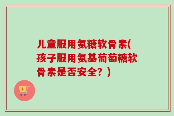 儿童服用氨糖软骨素(孩子服用氨基葡萄糖软骨素是否安全？)