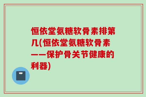 恒依堂氨糖软骨素排第几(恒依堂氨糖软骨素——保护骨关节健康的利器)