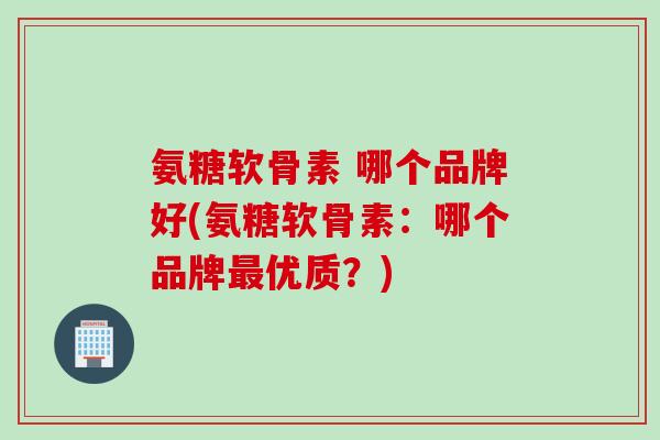 氨糖软骨素 哪个品牌好(氨糖软骨素：哪个品牌最优质？)