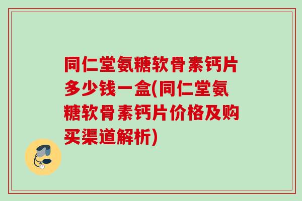 同仁堂氨糖软骨素钙片多少钱一盒(同仁堂氨糖软骨素钙片价格及购买渠道解析)