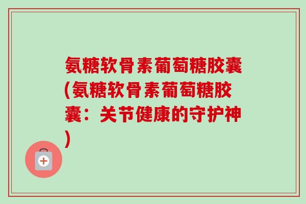 氨糖软骨素葡萄糖胶囊(氨糖软骨素葡萄糖胶囊：关节健康的守护神)