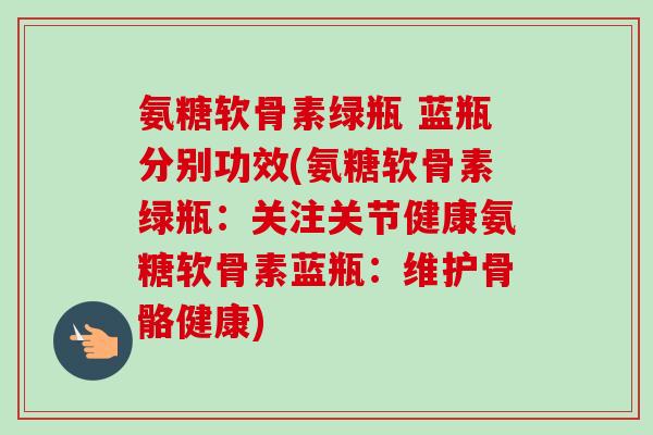 氨糖软骨素绿瓶 蓝瓶分别功效(氨糖软骨素绿瓶：关注关节健康氨糖软骨素蓝瓶：维护骨骼健康)