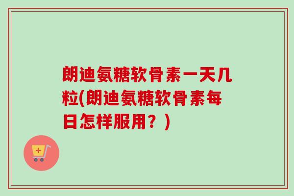 朗迪氨糖软骨素一天几粒(朗迪氨糖软骨素每日怎样服用？)