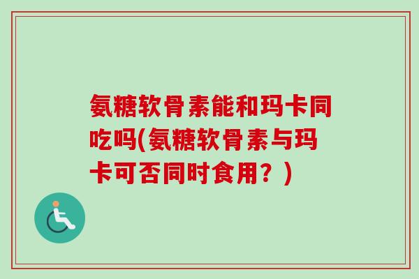 氨糖软骨素能和玛卡同吃吗(氨糖软骨素与玛卡可否同时食用？)