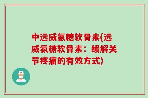 中远威氨糖软骨素(远威氨糖软骨素：缓解关节疼痛的有效方式)