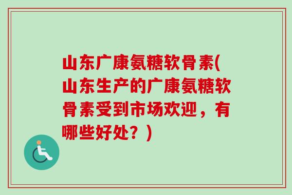 山东广康氨糖软骨素(山东生产的广康氨糖软骨素受到市场欢迎，有哪些好处？)