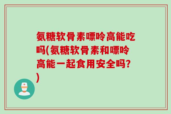 氨糖软骨素嘌呤高能吃吗(氨糖软骨素和嘌呤高能一起食用安全吗？)