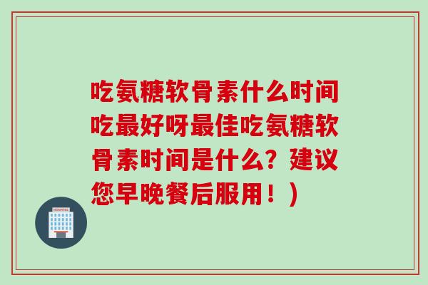 吃氨糖软骨素什么时间吃最好呀最佳吃氨糖软骨素时间是什么？建议您早晚餐后服用！)