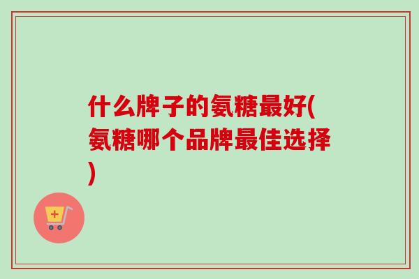 什么牌子的氨糖最好(氨糖哪个品牌最佳选择)