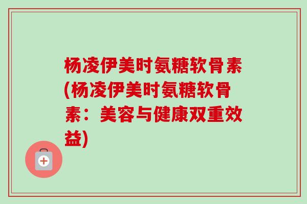 杨凌伊美时氨糖软骨素(杨凌伊美时氨糖软骨素：美容与健康双重效益)