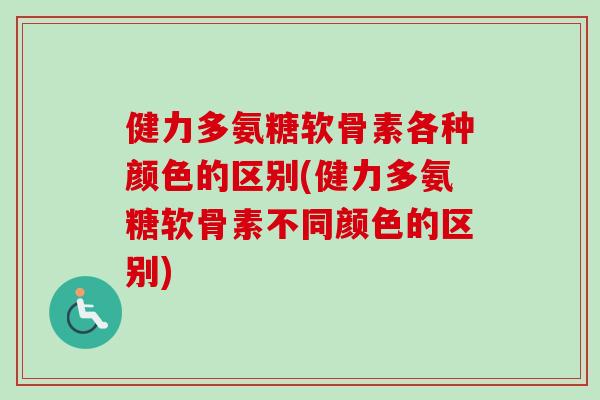 健力多氨糖软骨素各种颜色的区别(健力多氨糖软骨素不同颜色的区别)