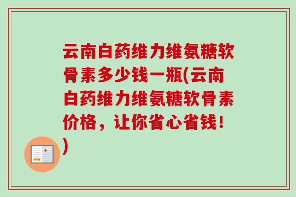 云南白药维力维氨糖软骨素多少钱一瓶(云南白药维力维氨糖软骨素价格，让你省心省钱！)