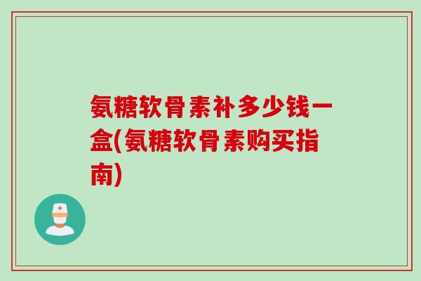 氨糖软骨素补多少钱一盒(氨糖软骨素购买指南)
