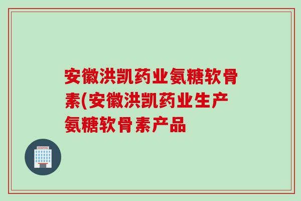 安徽洪凯药业氨糖软骨素(安徽洪凯药业生产氨糖软骨素产品