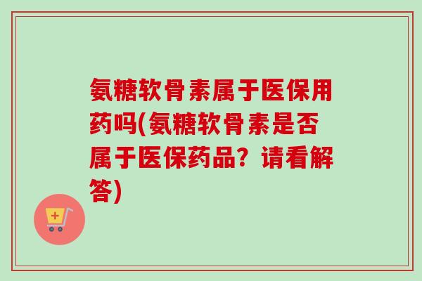 氨糖软骨素属于医保用药吗(氨糖软骨素是否属于医保药品?请看解答) 氨糖软骨素属于医保用药吗(氨糖软骨素是否属于医保药品?请看解答)