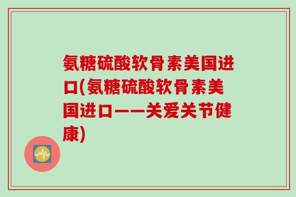 氨糖硫酸软骨素美国进口(氨糖硫酸软骨素美国进口——关爱关节健康)