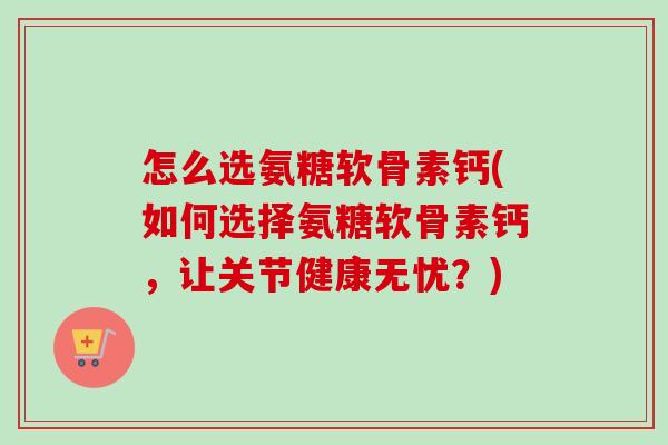 怎么选氨糖软骨素钙(如何选择氨糖软骨素钙,让关节健康无忧?) 怎么选氨糖软骨素钙(如何选择氨糖软骨素钙,让关节健康无忧?)