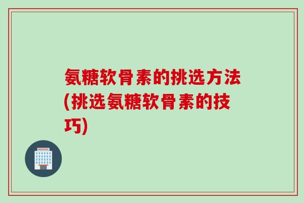 氨糖软骨素的挑选方法(挑选氨糖软骨素的技巧)