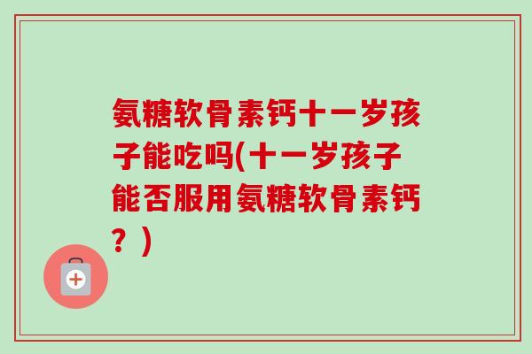 氨糖软骨素钙十一岁孩子能吃吗(十一岁孩子能否服用氨糖软骨素钙？)