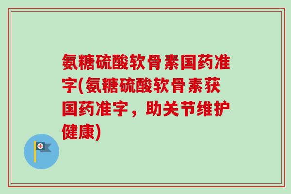 氨糖硫酸软骨素国药准字(氨糖硫酸软骨素获国药准字，助关节维护健康)