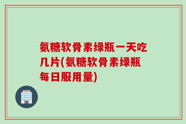 氨糖软骨素绿瓶一天吃几片(氨糖软骨素绿瓶每日服用量)