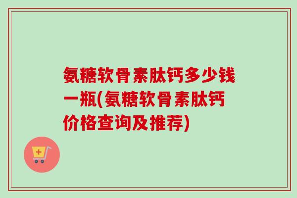氨糖软骨素肽钙多少钱一瓶(氨糖软骨素肽钙价格查询及推荐) 氨糖软骨素肽钙多少钱一瓶(氨糖软骨素肽钙价格查询及推荐)