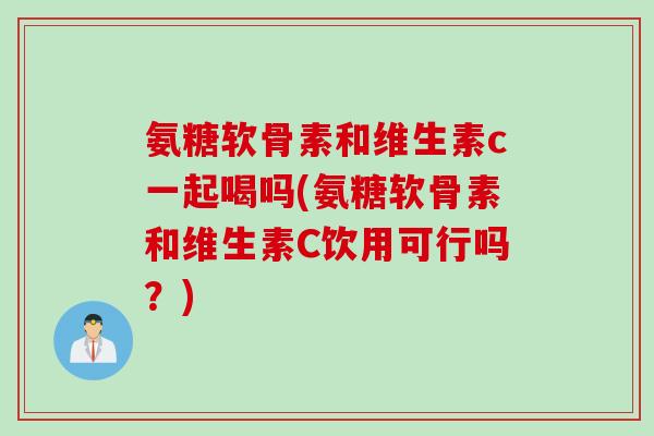氨糖软骨素和维生素c一起喝吗(氨糖软骨素和维生素C饮用可行吗？)