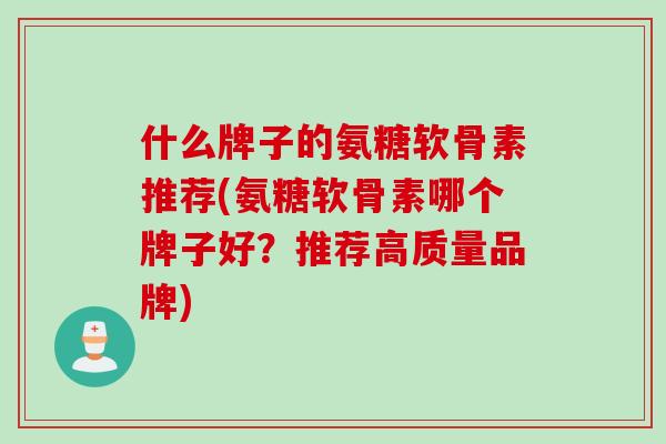 什么牌子的氨糖软骨素推荐(氨糖软骨素哪个牌子好？推荐高质量品牌)