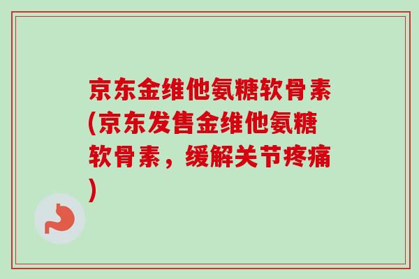 京东金维他氨糖软骨素(京东发售金维他氨糖软骨素，缓解关节疼痛)