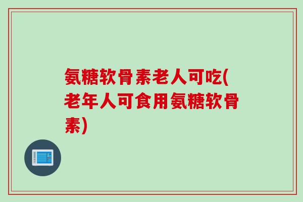 氨糖软骨素老人可吃(老年人可食用氨糖软骨素)