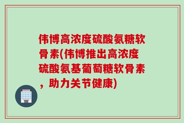 伟博高浓度硫酸氨糖软骨素(伟博推出高浓度硫酸氨基葡萄糖软骨素，助力关节健康)