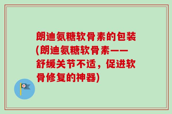 朗迪氨糖软骨素的包装(朗迪氨糖软骨素——舒缓关节不适，促进软骨修复的神器)
