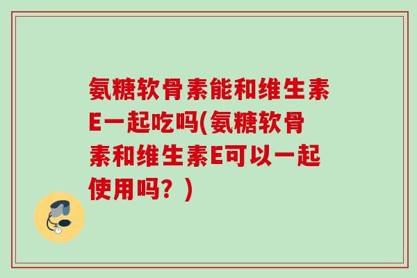 氨糖软骨素能和维生素E一起吃吗(氨糖软骨素和维生素E可以一起使用吗？)
