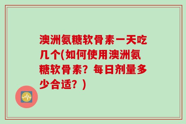 澳洲氨糖软骨素一天吃几个(如何使用澳洲氨糖软骨素？每日剂量多少合适？)