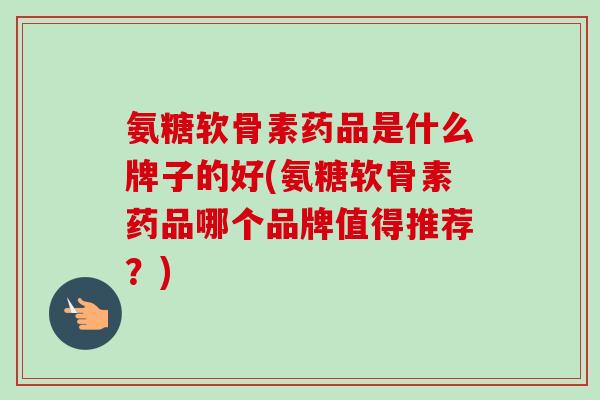 氨糖软骨素药品是什么牌子的好(氨糖软骨素药品哪个品牌值得推荐？)