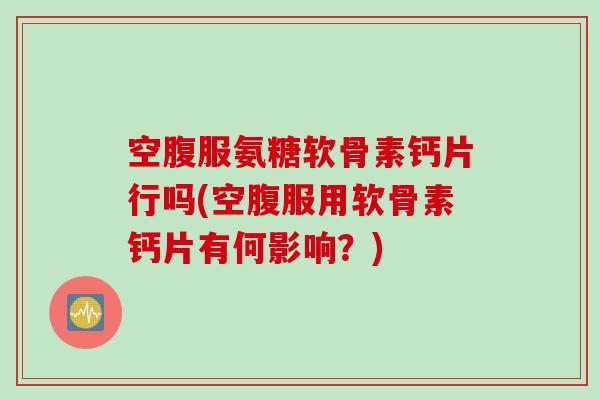 空腹服氨糖软骨素钙片行吗(空腹服用软骨素钙片有何影响？)