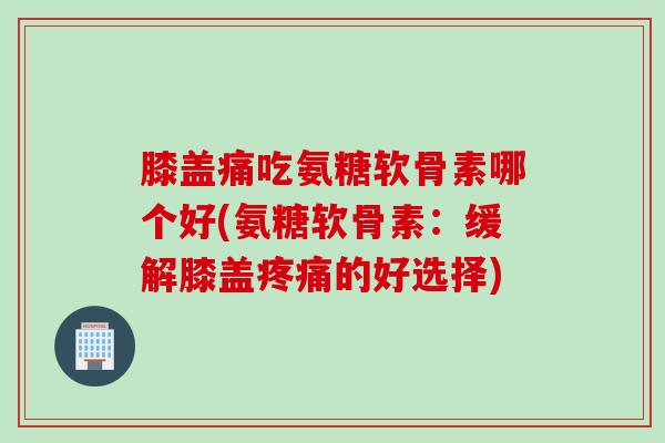 膝盖痛吃氨糖软骨素哪个好(氨糖软骨素：缓解膝盖疼痛的好选择)
