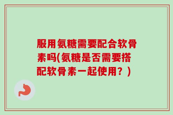 服用氨糖需要配合软骨素吗(氨糖是否需要搭配软骨素一起使用？)