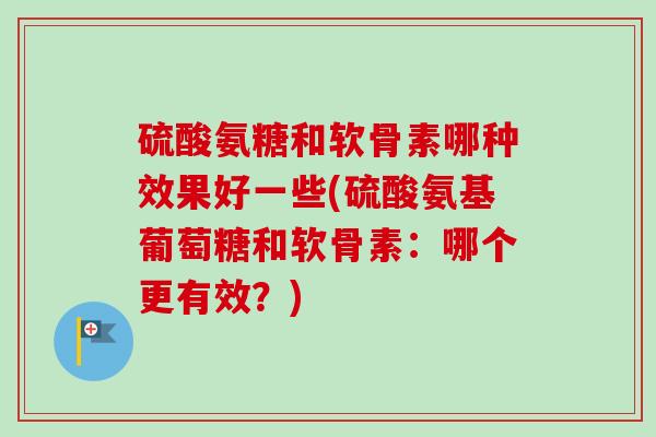 硫酸氨糖和软骨素哪种效果好一些(硫酸氨基葡萄糖和软骨素：哪个更有效？)