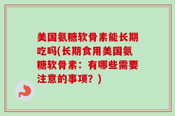 美国氨糖软骨素能长期吃吗(长期食用美国氨糖软骨素：有哪些需要注意的事项？)
