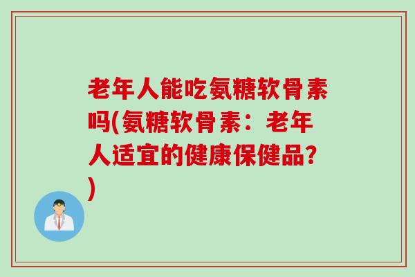 老年人能吃氨糖软骨素吗(氨糖软骨素：老年人适宜的健康保健品？)