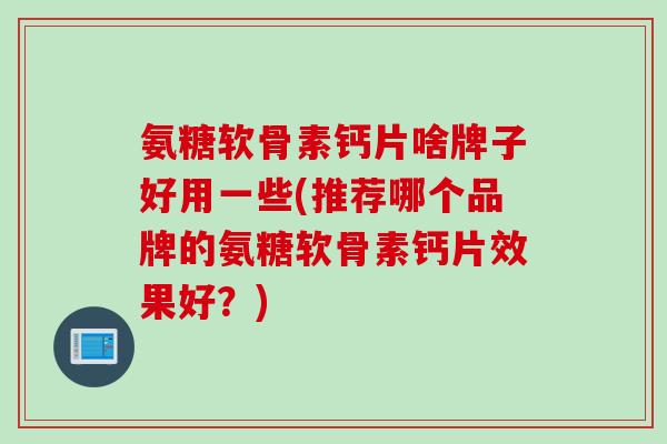 氨糖软骨素钙片啥牌子好用一些(推荐哪个品牌的氨糖软骨素钙片效果好？)