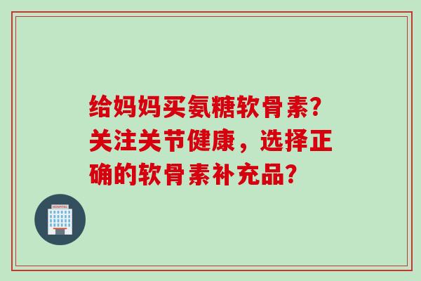 给妈妈买氨糖软骨素？关注关节健康，选择正确的软骨素补充品？
