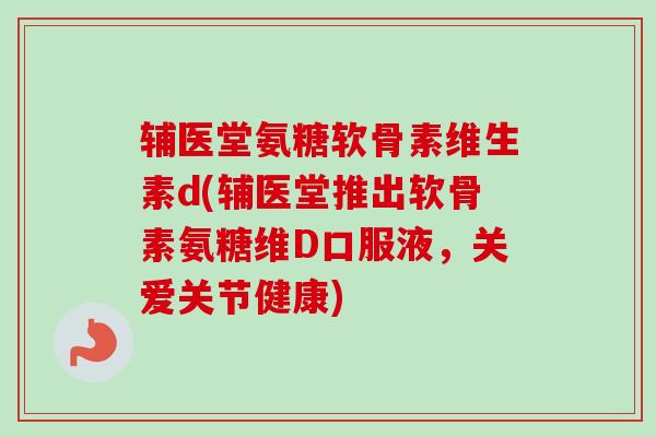 辅医堂氨糖软骨素维生素d(辅医堂推出软骨素氨糖维D口服液，关爱关节健康)