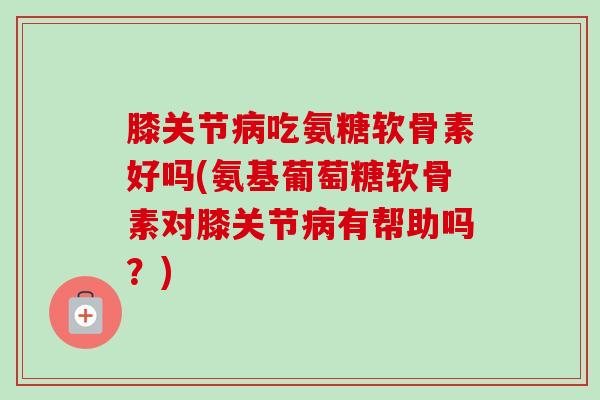 膝关节病吃氨糖软骨素好吗(氨基葡萄糖软骨素对膝关节病有帮助吗？)