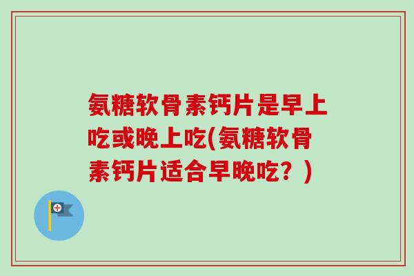 氨糖软骨素钙片是早上吃或晚上吃(氨糖软骨素钙片适合早晚吃？)