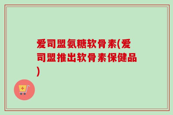 爱司盟氨糖软骨素(爱司盟推出软骨素保健品)